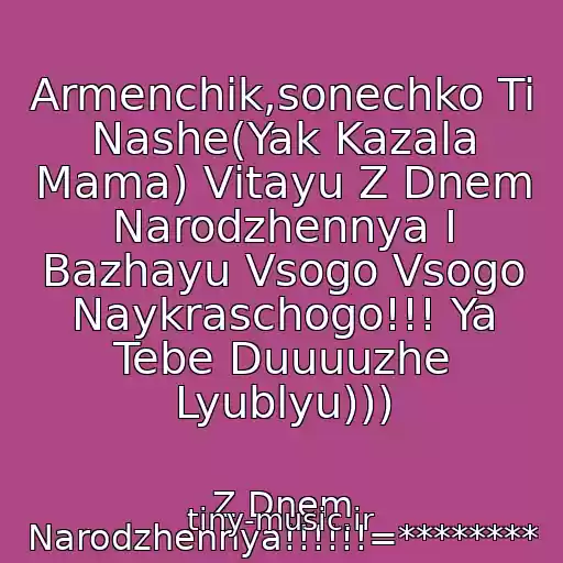 کاور آهنگ Armenchik,sonechko Ti Nashe(Yak Kazala Mama) Vіtayu Z Dnem Narodzhennya І Bazhayu Vsogo Vsogo Naykraschogo!!! Ya Tebe Duuuuzhe Lyublyu))) از Z Dnem Narodzhennya!!!!!!=********