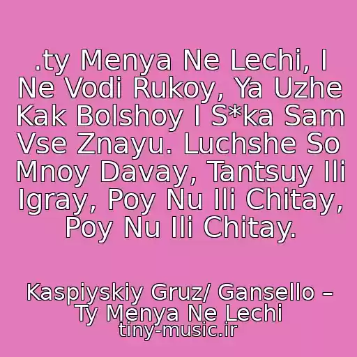 کاور آهنگ .ty Menya Ne Lechi, I Ne Vodi Rukoy, Ya Uzhe Kak Bolshoy I S*ka Sam Vse Znayu. Luchshe So Mnoy Davay, Tantsuy Ili Igray, Poy Nu Ili Chitay, Poy Nu Ili Chitay. از Kaspiyskiy Gruz/ Gansello – Ty Menya Ne Lechi