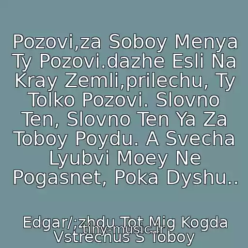 کاور آهنگ Pozovi,za Soboy Menya Ty Pozovi.dazhe Esli Na Kray Zemli,prilechu, Ty Tolko Pozovi. Slovno Ten, Slovno Ten Ya Za Toboy Poydu. A Svecha Lyubvi Moey Ne Pogasnet, Poka Dyshu.. از Edgar/;zhdu Tot Mig Kogda Vstrechus S Toboy