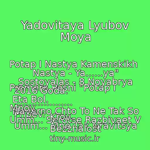 کاور آهنگ Yadovitaya Lyubov Moya از Potap I Nastya Kamenskikh 
  
Premera Pesni "Potap I Nastya - Ya......ya" Sostoyalas - 8 Noyabrya 2016 Goda. 
.................... 
Pripev: 
Umm... Mne Tak Nravitsya Eta Bol. 
Naverno Chto To Ne Tak So Mnoy. 
Umm... Serdtse Razbivaet V Krov. 
Bezzhalost