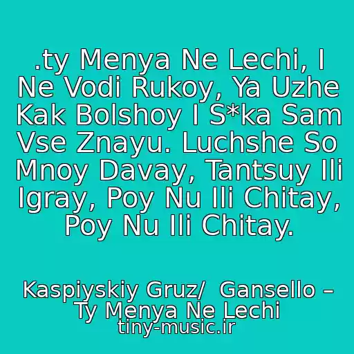 کاور آهنگ .ty Menya Ne Lechi, I Ne Vodi Rukoy, Ya Uzhe Kak Bolshoy I S*ka Sam Vse Znayu. Luchshe So Mnoy Davay, Tantsuy Ili Igray, Poy Nu Ili Chitay, Poy Nu Ili Chitay. از Kaspiyskiy Gruz/  Gansello – Ty Menya Ne Lechi