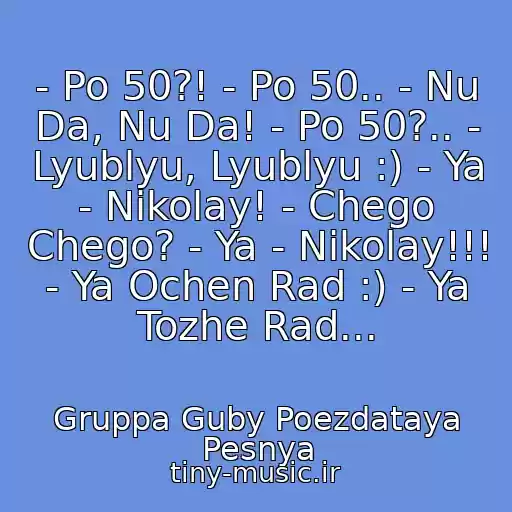 کاور آهنگ - Po 50?! - Po 50.. - Nu Da, Nu Da! - Po 50?.. - Lyublyu, Lyublyu :) - Ya - Nikolay! - Chego Chego? - Ya - Nikolay!!! - Ya Ochen Rad :) - Ya Tozhe Rad... از Gruppa Guby Poezdataya Pesnya