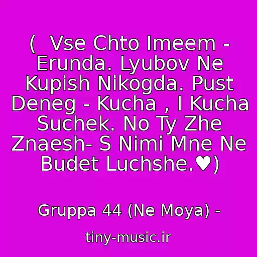 کاور آهنگ (  Vse Chto Imeem - Erunda. Lyubov Ne Kupish Nikogda. Pust Deneg - Kucha , I Kucha Suchek. No Ty Zhe Znaesh- S Nimi Mne Ne Budet Luchshe.♥) از Gruppa 44 (Ne Moya) -