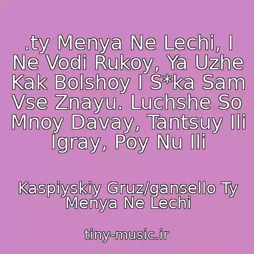 کاور آهنگ .ty Menya Ne Lechi, I Ne Vodi Rukoy, Ya Uzhe Kak Bolshoy I S*ka Sam Vse Znayu. Luchshe So Mnoy Davay, Tantsuy Ili Igray, Poy Nu Ili از Kaspiyskiy Gruz/gansello Ty Menya Ne Lechi