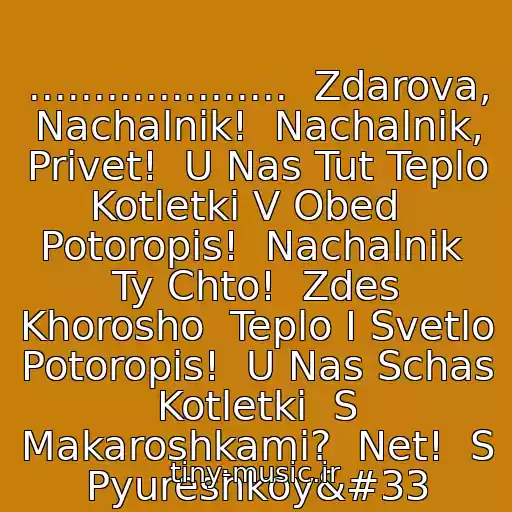 کاور آهنگ ....................  Zdarova, Nachalnik!  Nachalnik, Privet!  U Nas Tut Teplo  Kotletki V Obed   Potoropis!  Nachalnik  Ty Chto!  Zdes Khorosho  Teplo I Svetlo   Potoropis!  U Nas Schas Kotletki  S Makaroshkami?  Net!  S Pyureshkoy! از Net, S Pyureshkoy